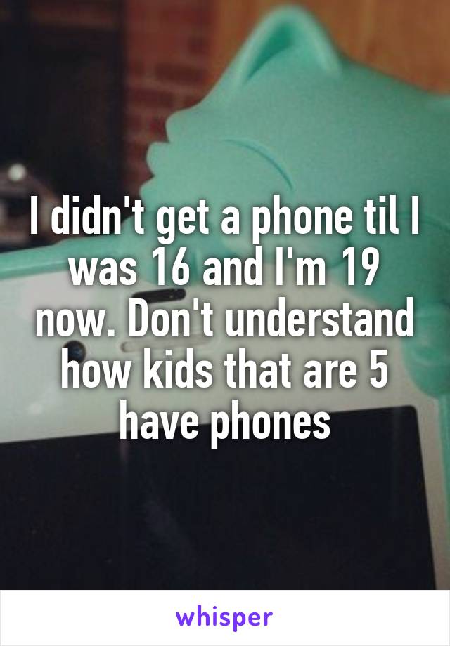 I didn't get a phone til I was 16 and I'm 19 now. Don't understand how kids that are 5 have phones