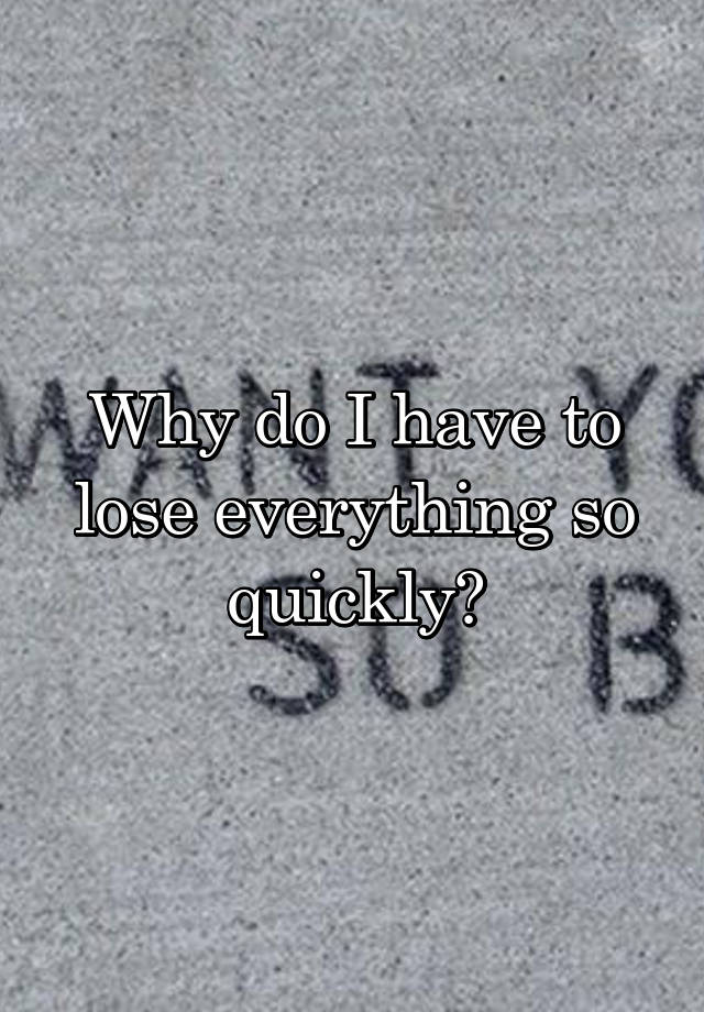 why-do-i-have-to-lose-everything-so-quickly