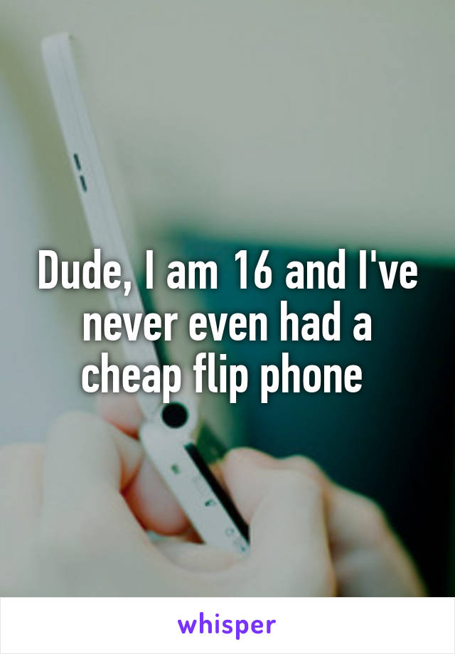 Dude, I am 16 and I've never even had a cheap flip phone 