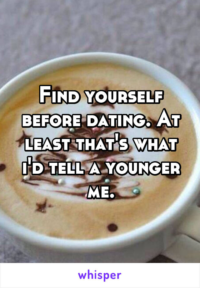 Find yourself before dating. At least that's what i'd tell a younger me.