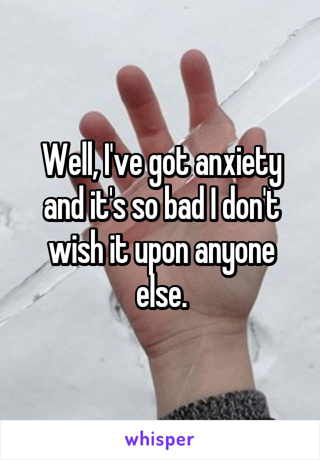 Well, I've got anxiety and it's so bad I don't wish it upon anyone else.