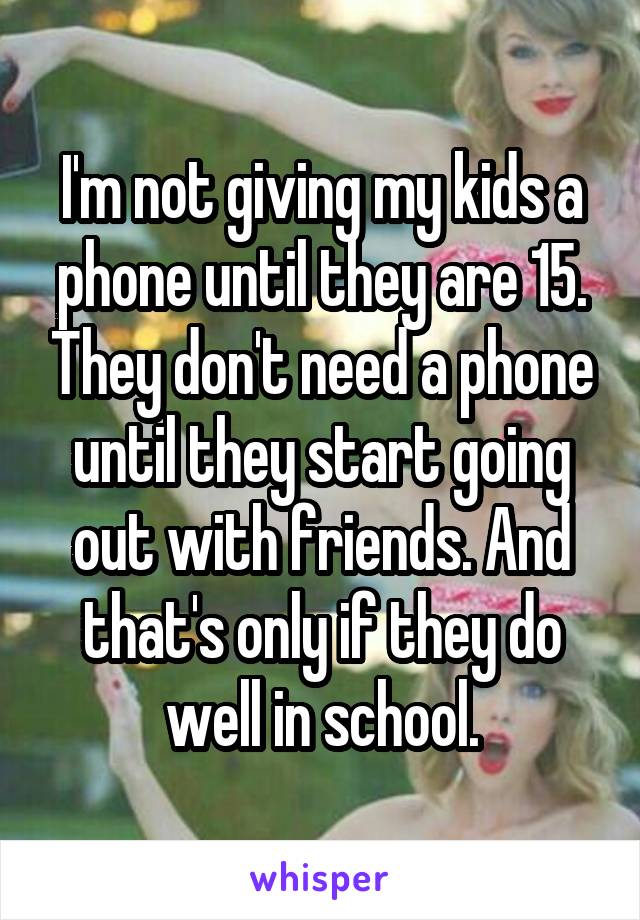 I'm not giving my kids a phone until they are 15. They don't need a phone until they start going out with friends. And that's only if they do well in school.