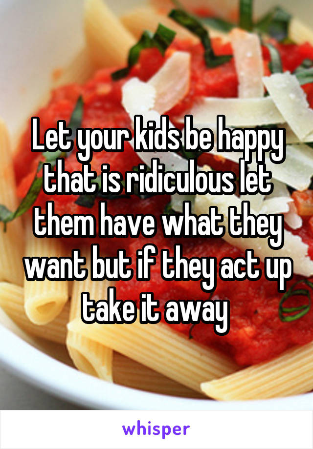 Let your kids be happy that is ridiculous let them have what they want but if they act up take it away 