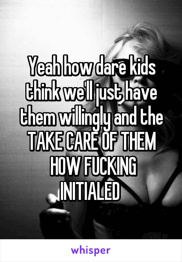 Yeah how dare kids think we'll just have them willingly and the TAKE CARE OF THEM
 HOW FUCKING INITIALED 