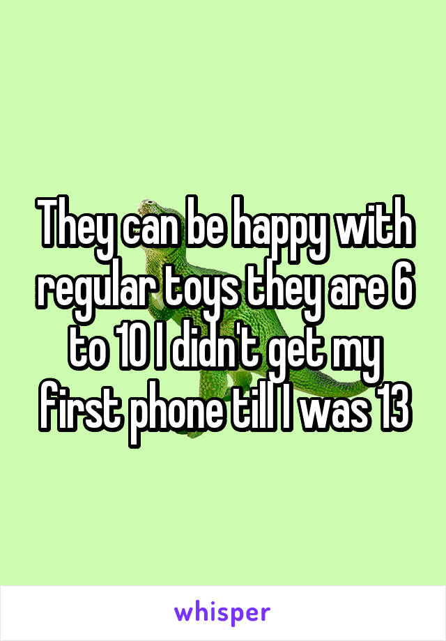 They can be happy with regular toys they are 6 to 10 I didn't get my first phone till I was 13