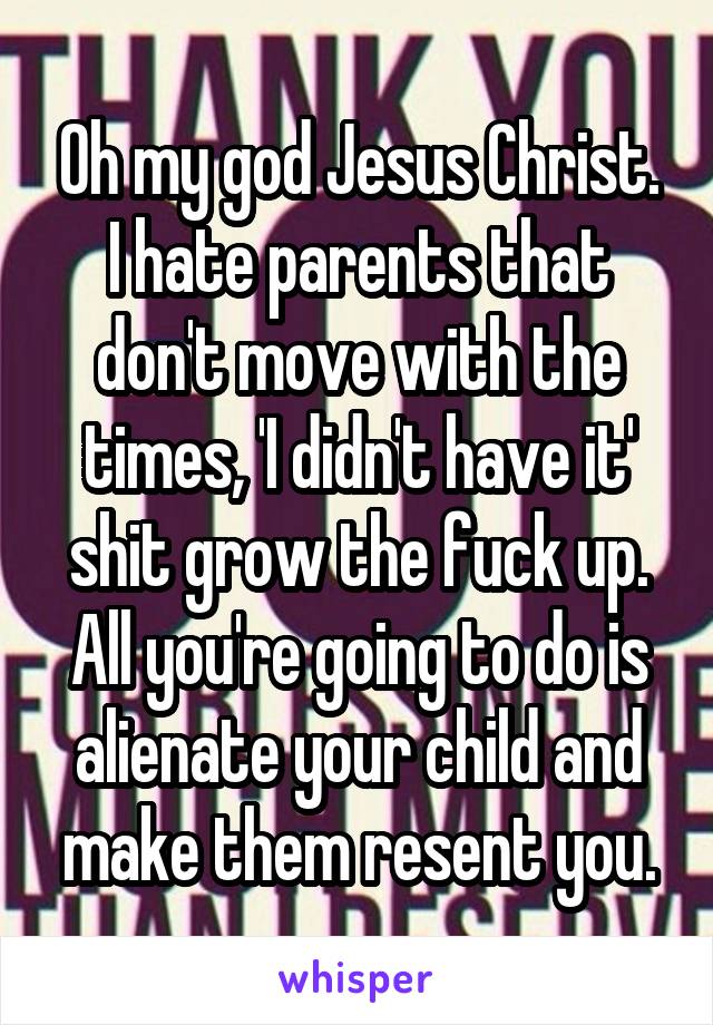 Oh my god Jesus Christ. I hate parents that don't move with the times, 'I didn't have it' shit grow the fuck up. All you're going to do is alienate your child and make them resent you.