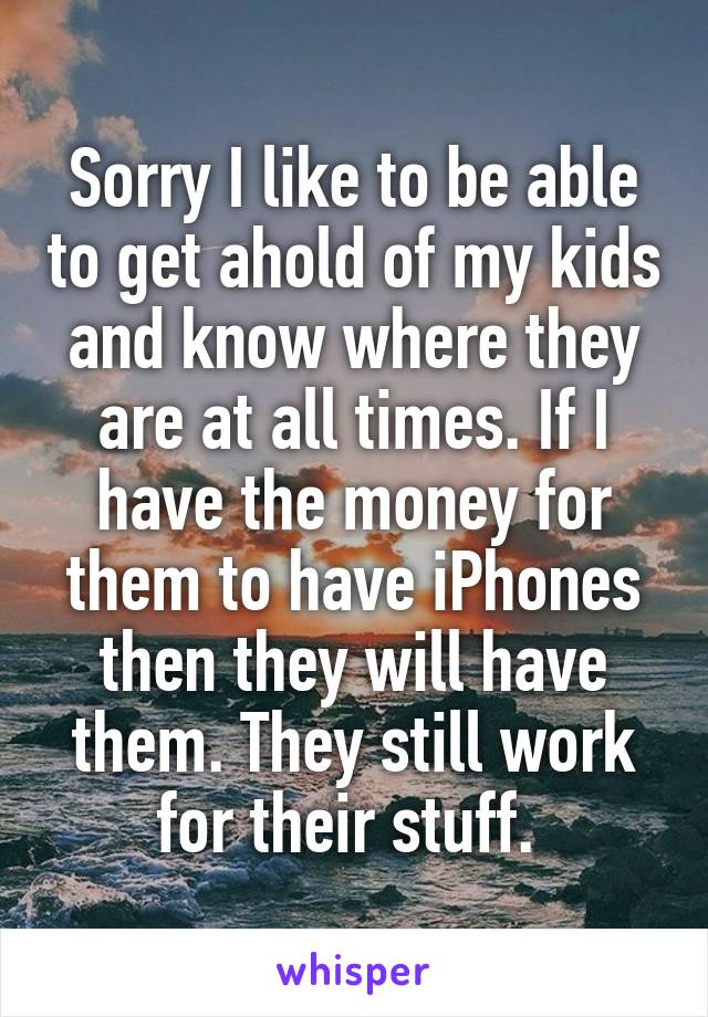 Sorry I like to be able to get ahold of my kids and know where they are at all times. If I have the money for them to have iPhones then they will have them. They still work for their stuff. 