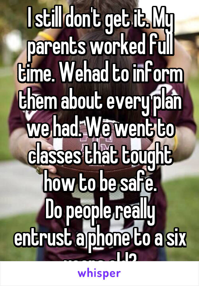 I still don't get it. My parents worked full time. Wehad to inform them about every plan we had. We went to classes that tought how to be safe.
Do people really entrust a phone to a six years old?