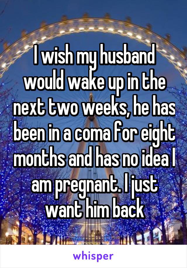 I wish my husband would wake up in the next two weeks, he has been in a coma for eight months and has no idea I am pregnant. I just want him back