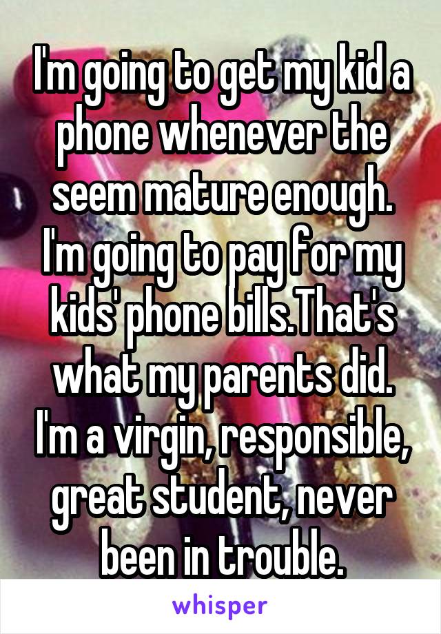 I'm going to get my kid a phone whenever the seem mature enough. I'm going to pay for my kids' phone bills.That's what my parents did. I'm a virgin, responsible, great student, never been in trouble.