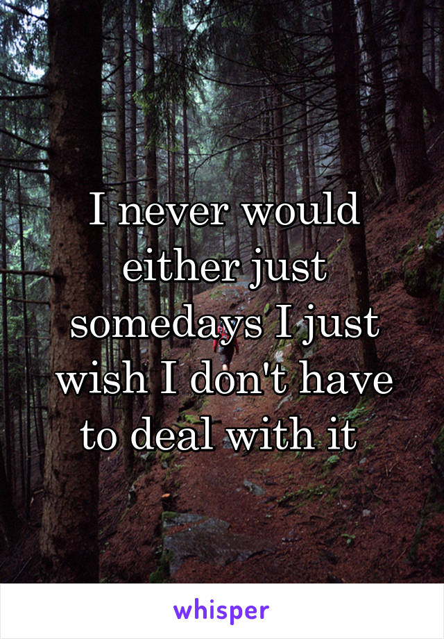 I never would either just somedays I just wish I don't have to deal with it 