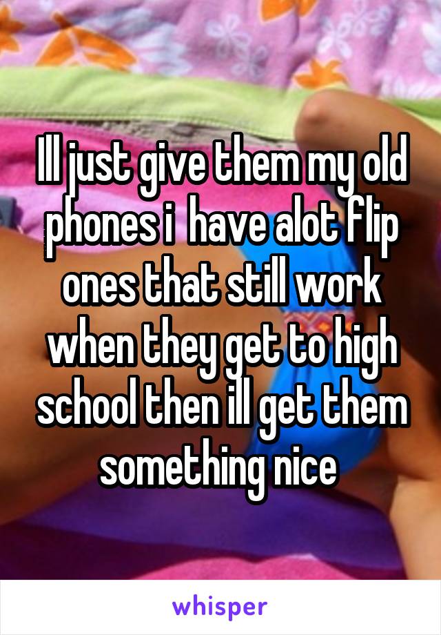 Ill just give them my old phones i  have alot flip ones that still work when they get to high school then ill get them something nice 