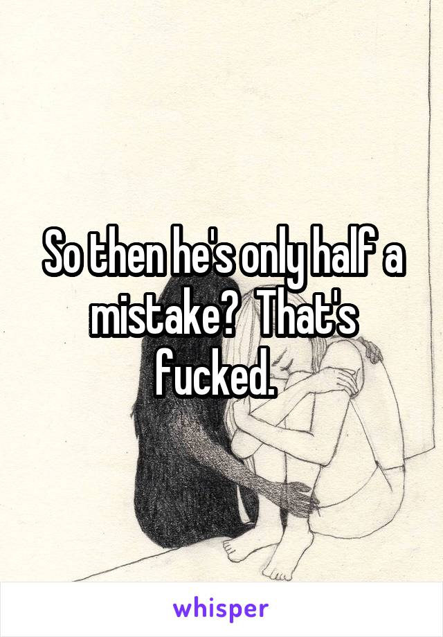 So then he's only half a mistake?  That's fucked.  