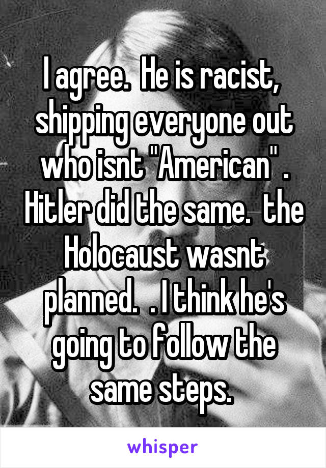 I agree.  He is racist,  shipping everyone out who isnt "American" . Hitler did the same.  the Holocaust wasnt planned.  . I think he's going to follow the same steps. 