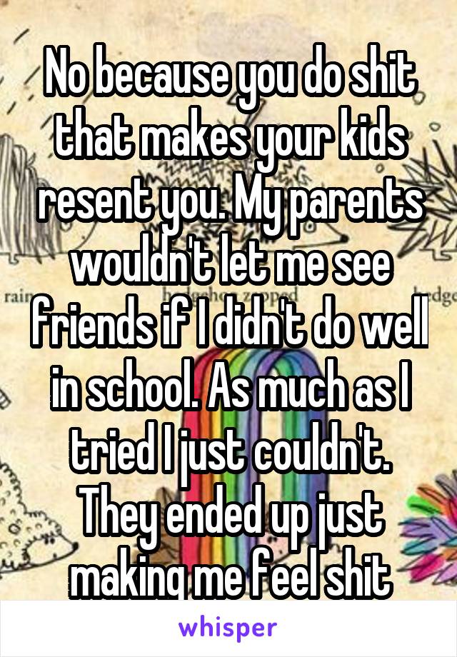 No because you do shit that makes your kids resent you. My parents wouldn't let me see friends if I didn't do well in school. As much as I tried I just couldn't. They ended up just making me feel shit