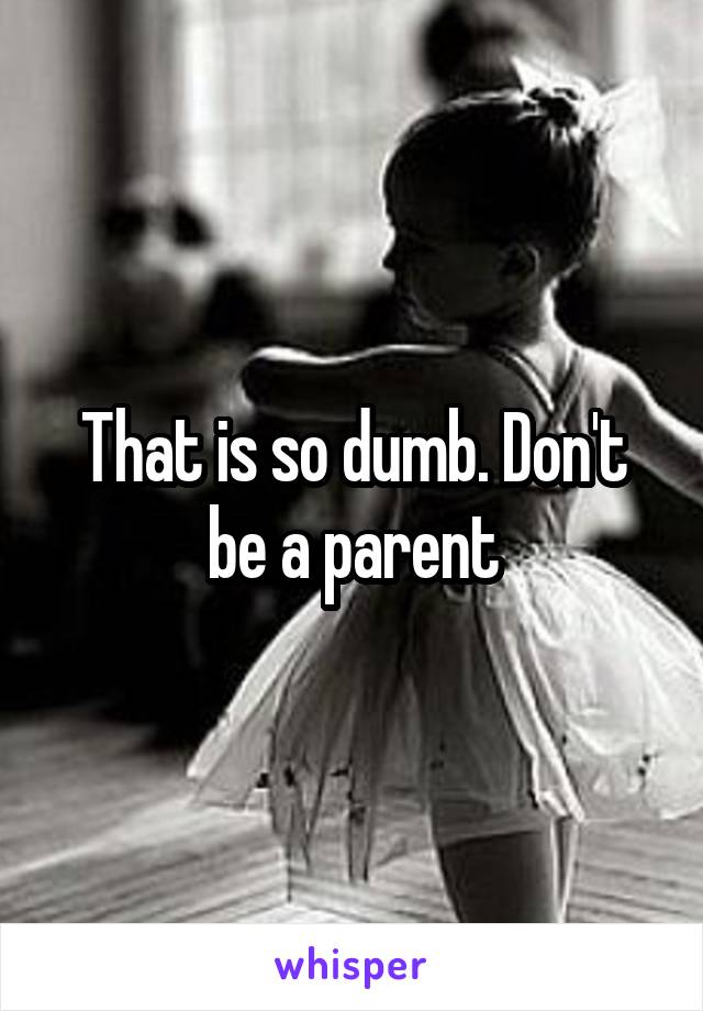 That is so dumb. Don't be a parent