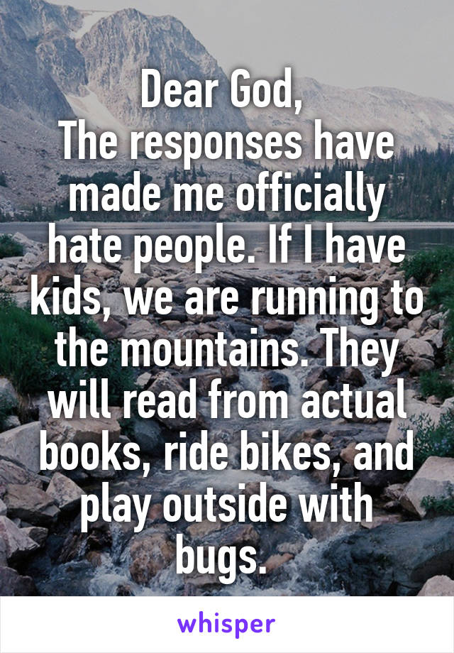 Dear God, 
The responses have made me officially hate people. If I have kids, we are running to the mountains. They will read from actual books, ride bikes, and play outside with bugs. 