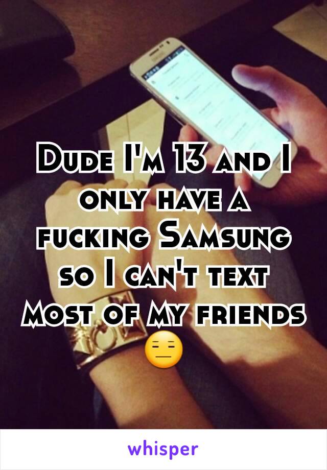 Dude I'm 13 and I only have a fucking Samsung so I can't text most of my friends😑