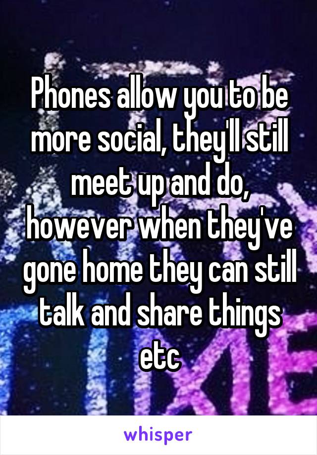 Phones allow you to be more social, they'll still meet up and do, however when they've gone home they can still talk and share things etc