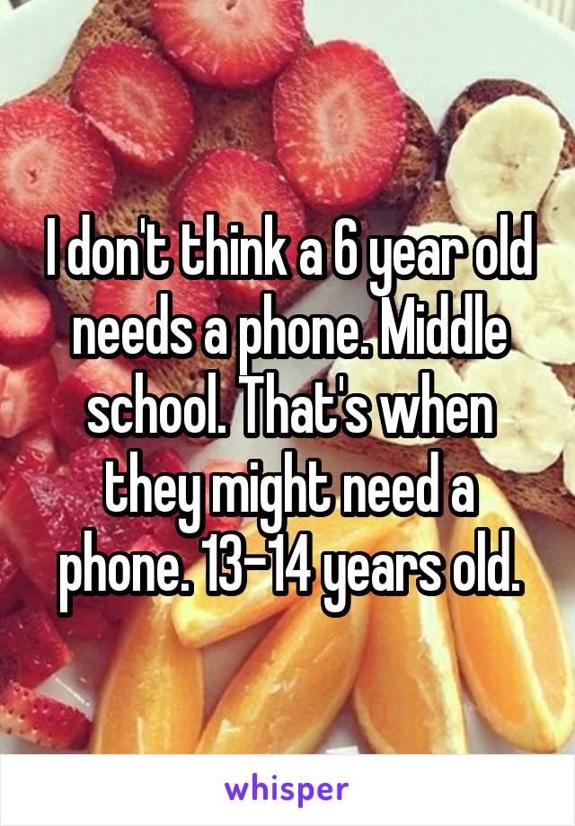 I don't think a 6 year old needs a phone. Middle school. That's when they might need a phone. 13-14 years old.