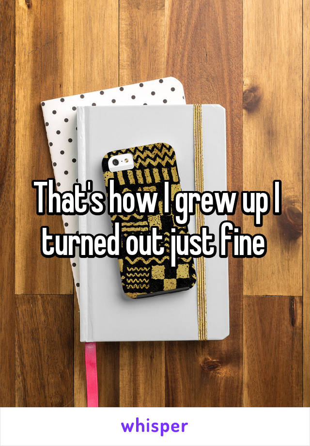 That's how I grew up I turned out just fine 