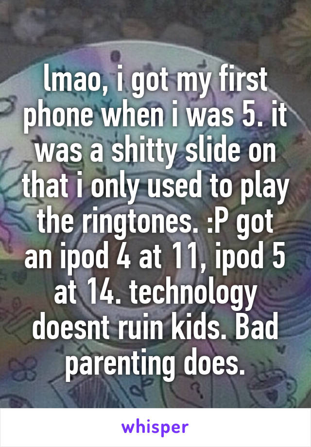 lmao, i got my first phone when i was 5. it was a shitty slide on that i only used to play the ringtones. :P got an ipod 4 at 11, ipod 5 at 14. technology doesnt ruin kids. Bad parenting does.