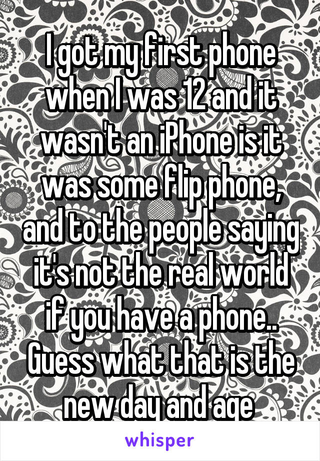 I got my first phone when I was 12 and it wasn't an iPhone is it was some flip phone, and to the people saying it's not the real world if you have a phone.. Guess what that is the new day and age 