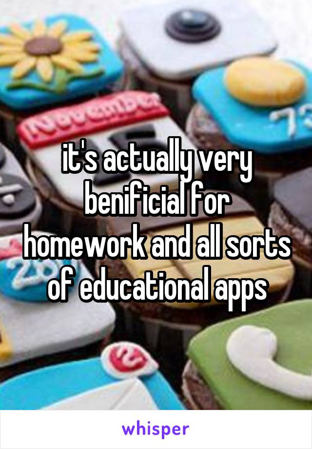 it's actually very benificial for homework and all sorts of educational apps