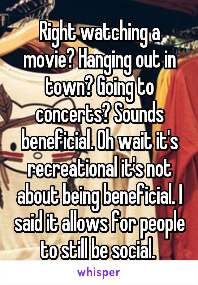 Right watching a movie? Hanging out in town? Going to concerts? Sounds beneficial. Oh wait it's recreational it's not about being beneficial. I said it allows for people to still be social. 