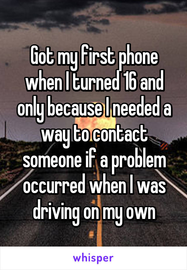 Got my first phone when I turned 16 and only because I needed a way to contact someone if a problem occurred when I was driving on my own