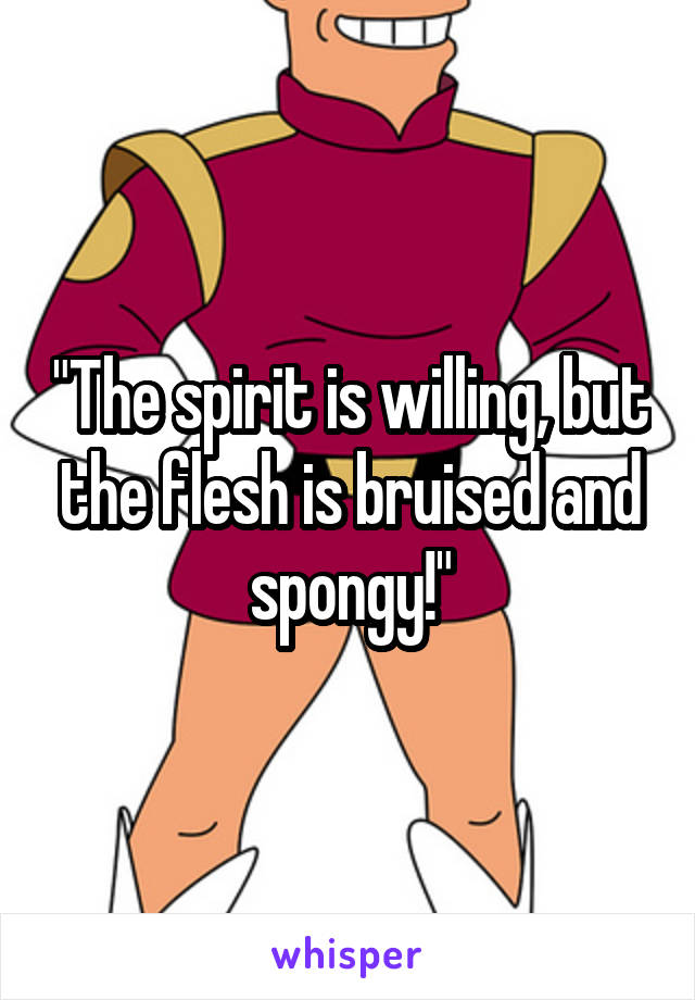 "The spirit is willing, but the flesh is bruised and spongy!"