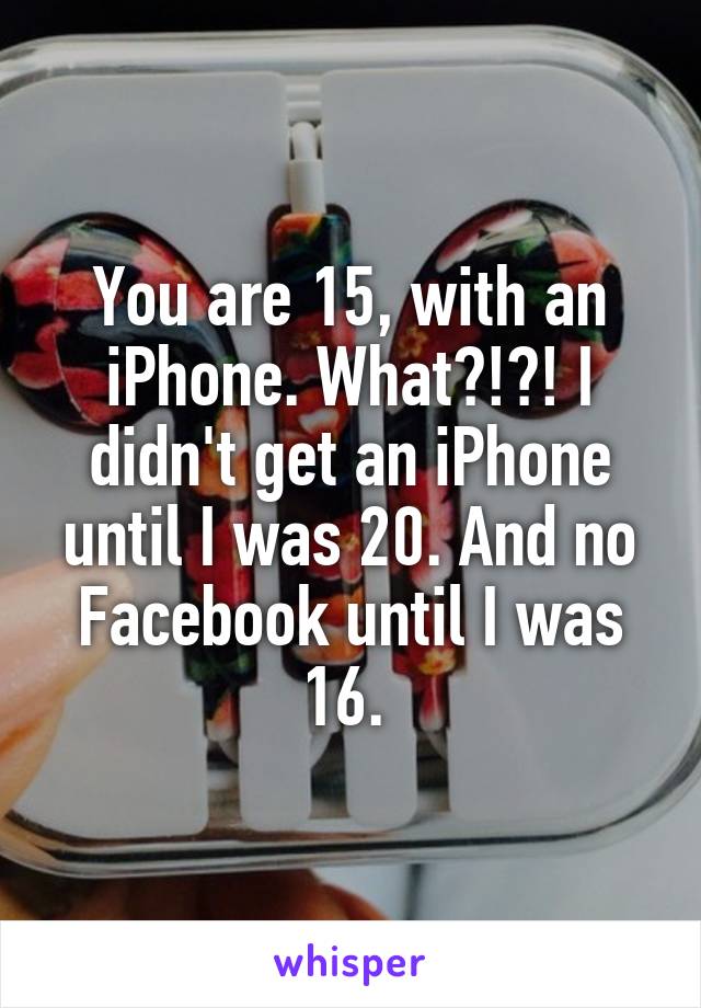 You are 15, with an iPhone. What?!?! I didn't get an iPhone until I was 20. And no Facebook until I was 16. 