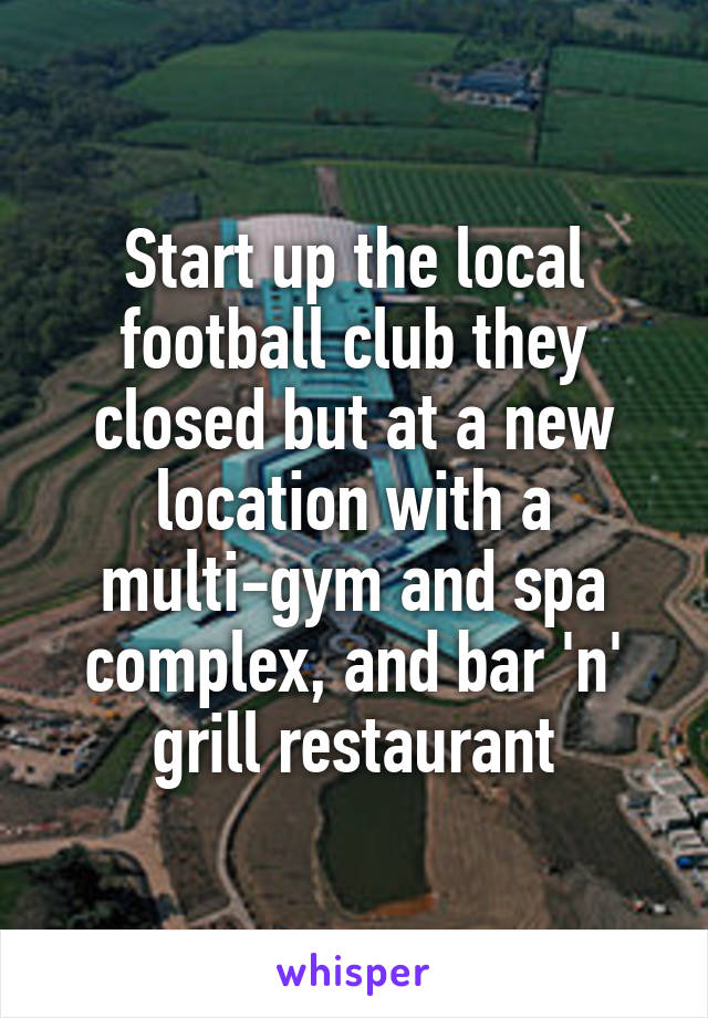 Start up the local football club they closed but at a new location with a multi-gym and spa complex, and bar 'n' grill restaurant