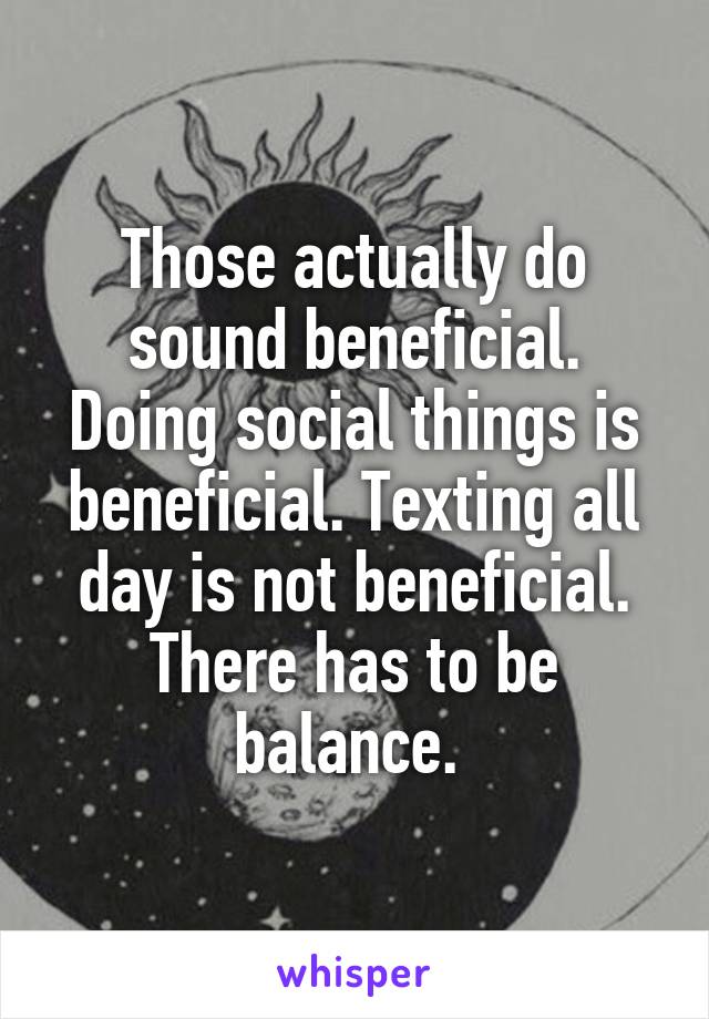 Those actually do sound beneficial. Doing social things is beneficial. Texting all day is not beneficial.
There has to be balance. 