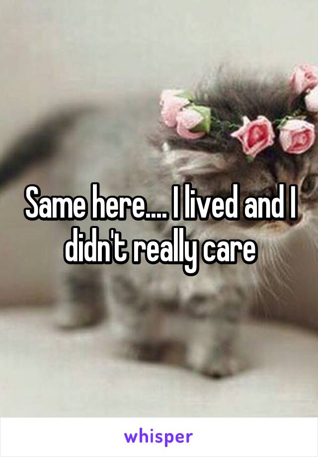 Same here.... I lived and I didn't really care