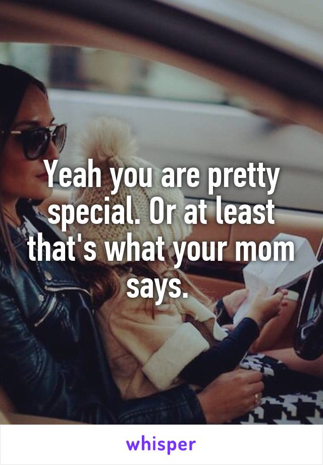 Yeah you are pretty special. Or at least that's what your mom says. 