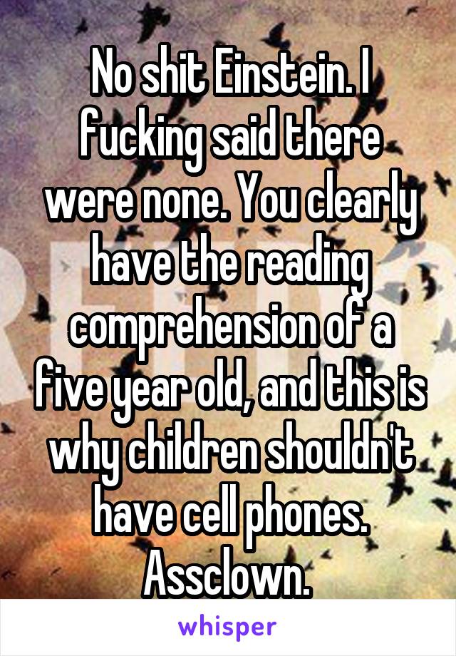 No shit Einstein. I fucking said there were none. You clearly have the reading comprehension of a five year old, and this is why children shouldn't have cell phones. Assclown. 