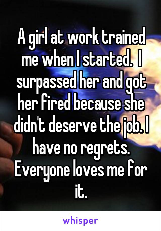 A girl at work trained me when I started.  I surpassed her and got her fired because she didn't deserve the job. I have no regrets. Everyone loves me for it.