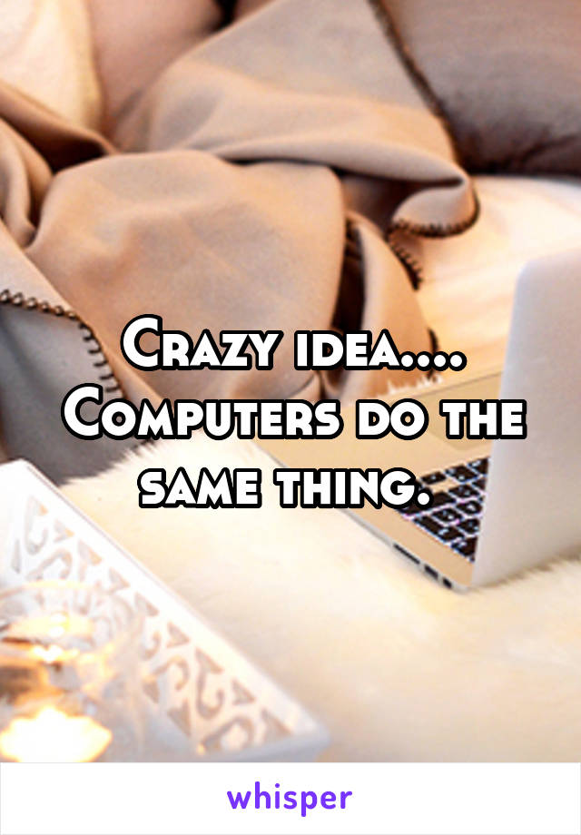 Crazy idea.... Computers do the same thing. 