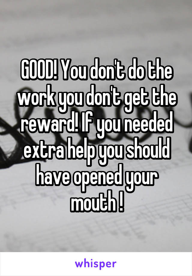 GOOD! You don't do the work you don't get the reward! If you needed extra help you should have opened your mouth !