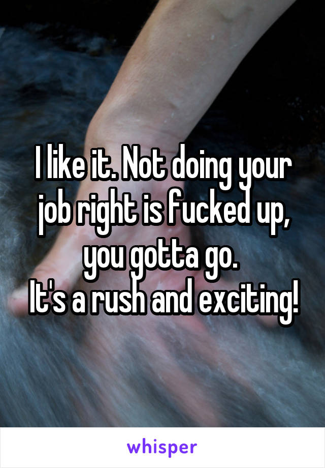I like it. Not doing your job right is fucked up, you gotta go. 
It's a rush and exciting!