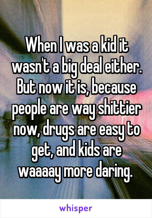 When I was a kid it wasn't a big deal either. But now it is, because people are way shittier now, drugs are easy to get, and kids are waaaay more daring. 