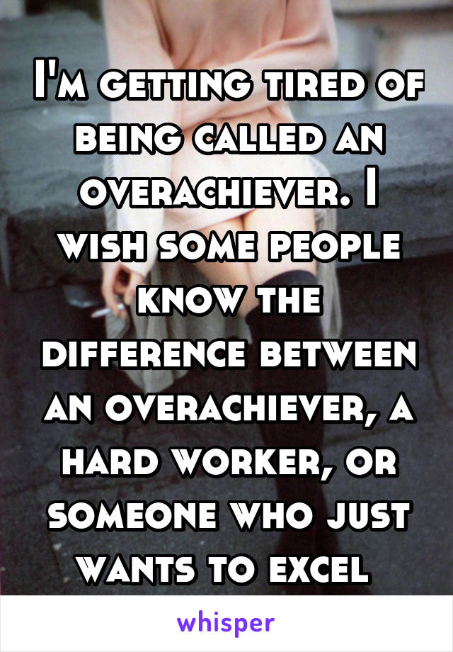 I'm getting tired of being called an overachiever. I wish some people know the difference between an overachiever, a hard worker, or someone who just wants to excel 