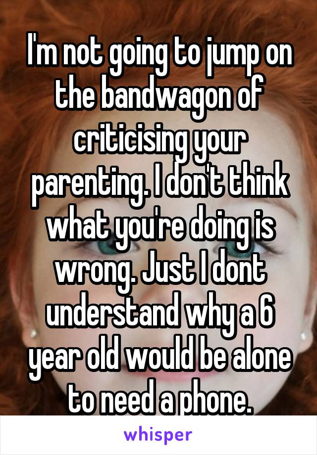 I'm not going to jump on the bandwagon of criticising your parenting. I don't think what you're doing is wrong. Just I dont understand why a 6 year old would be alone to need a phone.