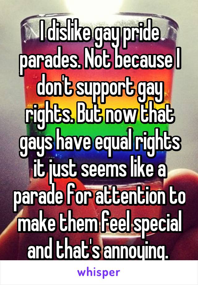 I dislike gay pride parades. Not because I don't support gay rights. But now that gays have equal rights it just seems like a parade for attention to make them feel special and that's annoying. 