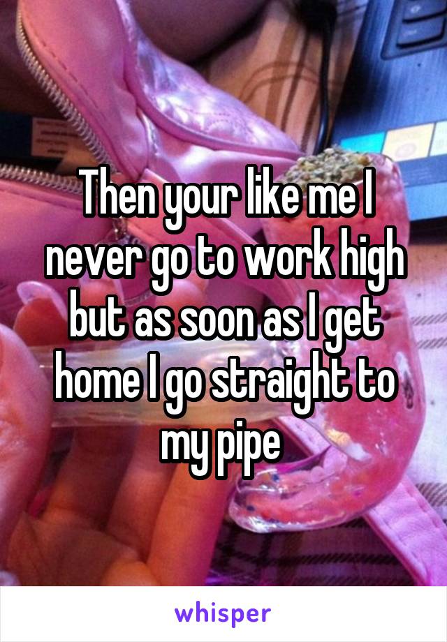 Then your like me I never go to work high but as soon as I get home I go straight to my pipe 