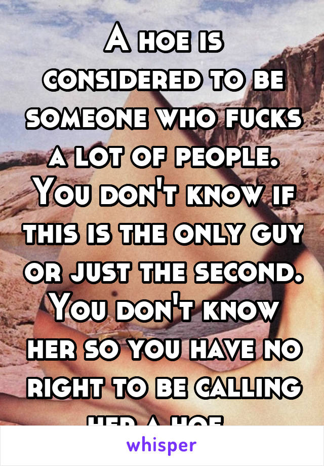 A hoe is considered to be someone who fucks a lot of people. You don't know if this is the only guy or just the second. You don't know her so you have no right to be calling her a hoe. 