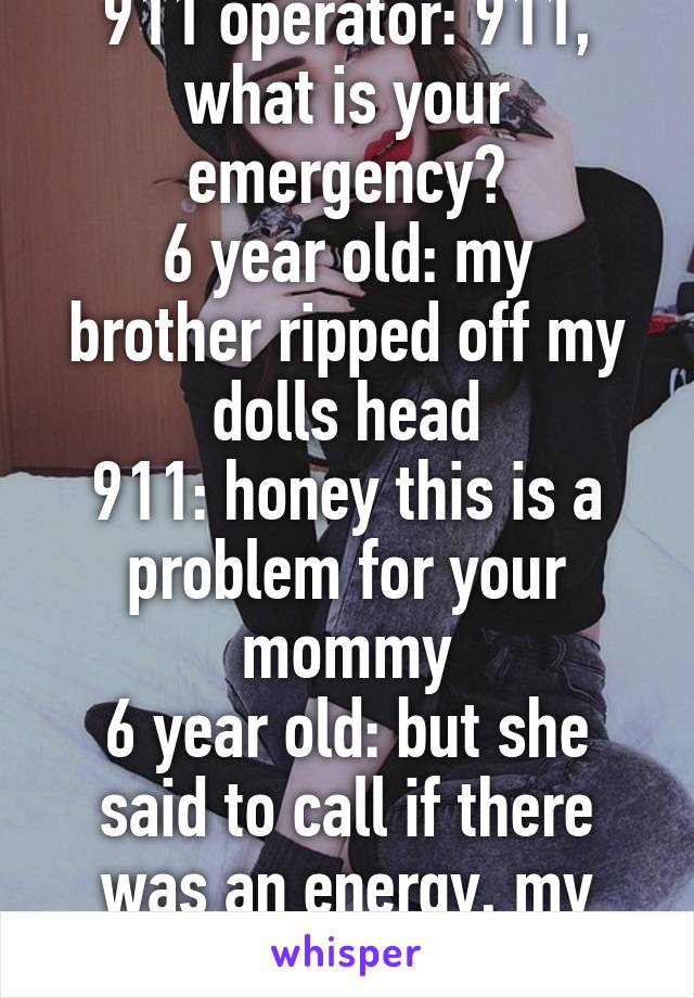 911 operator: 911, what is your emergency?
6 year old: my brother ripped off my dolls head
911: honey this is a problem for your mommy
6 year old: but she said to call if there was an energy, my doll's is dead!