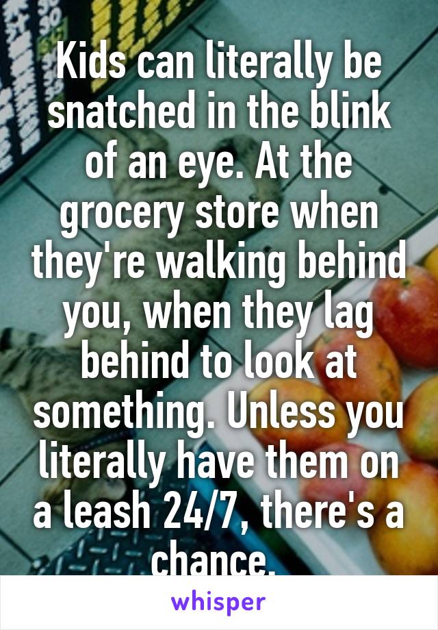 Kids can literally be snatched in the blink of an eye. At the grocery store when they're walking behind you, when they lag behind to look at something. Unless you literally have them on a leash 24/7, there's a chance. 