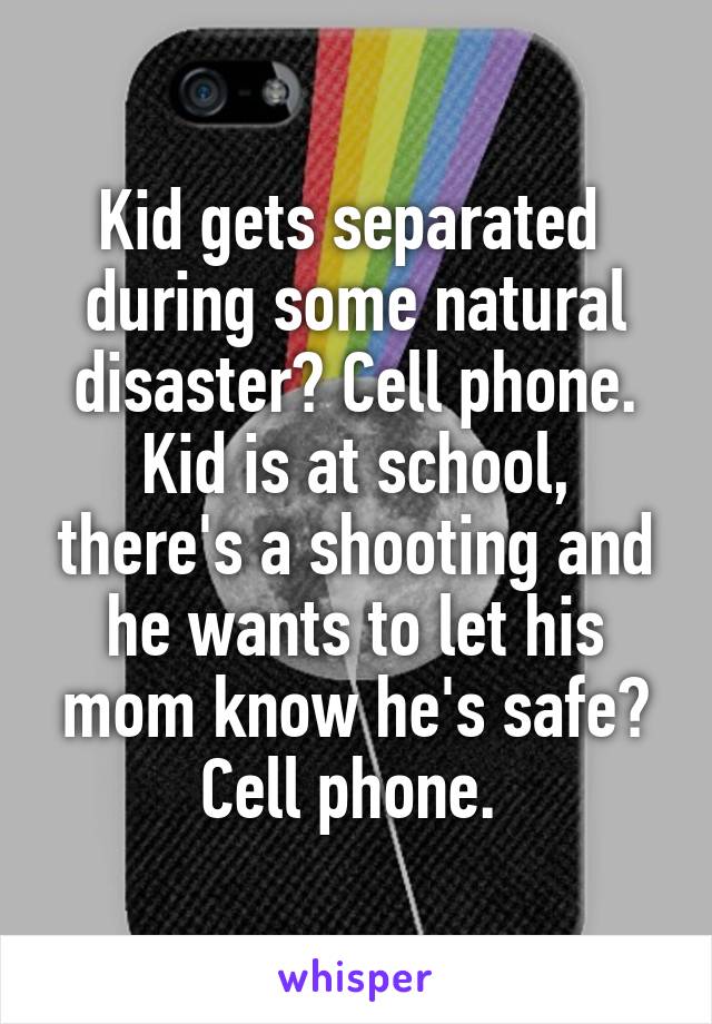 Kid gets separated  during some natural disaster? Cell phone. Kid is at school, there's a shooting and he wants to let his mom know he's safe? Cell phone. 